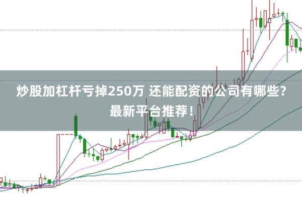 炒股加杠杆亏掉250万 还能配资的公司有哪些？最新平台推荐！