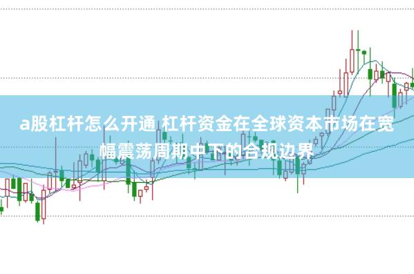 a股杠杆怎么开通 杠杆资金在全球资本市场在宽幅震荡周期中下的合规边界